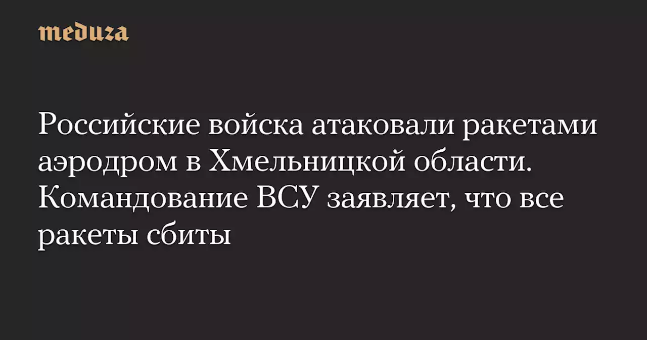 Российские войска атаковали ракетами аэродром в Хмельницкой области. Командование ВСУ заявляет, что все ракеты сбиты — Meduza