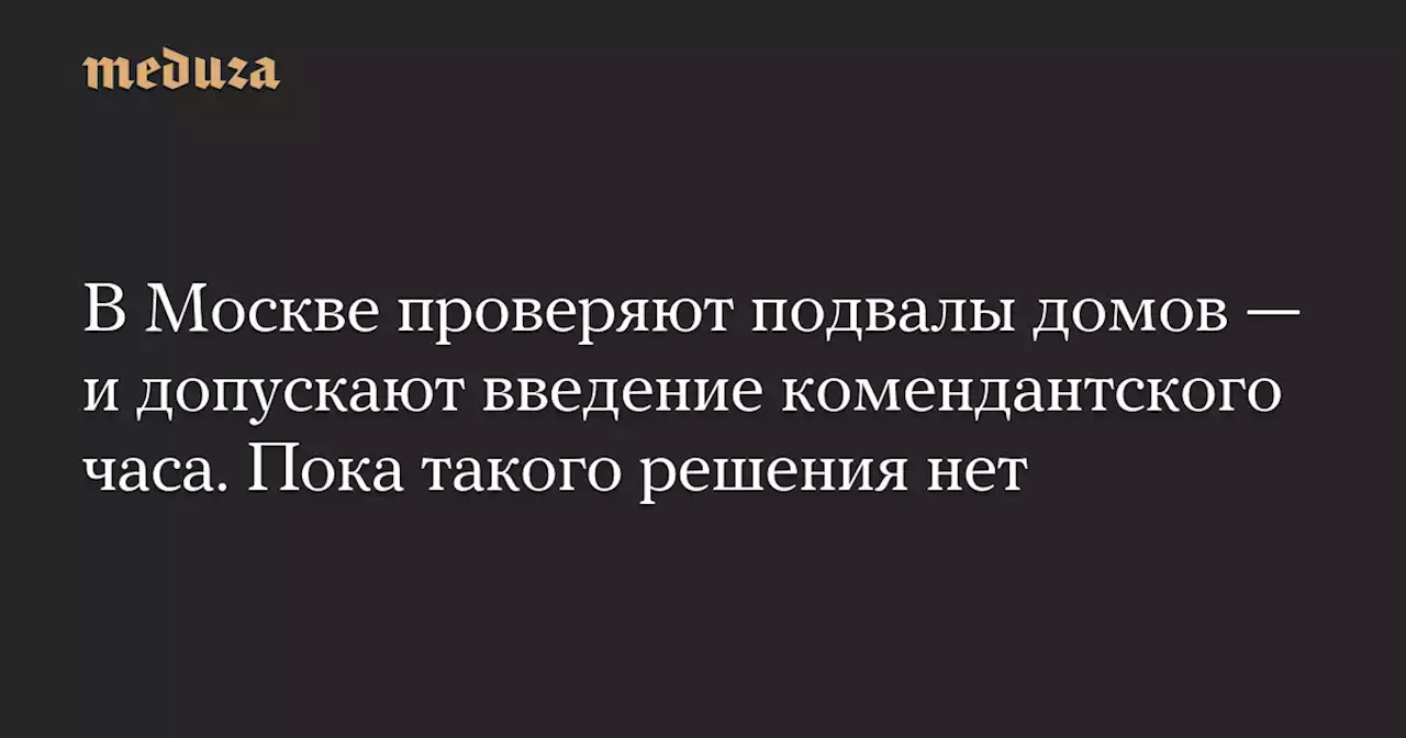 В Москве проверяют подвалы домов — и допускают введение комендантского часа. Пока такого решения нет — Meduza