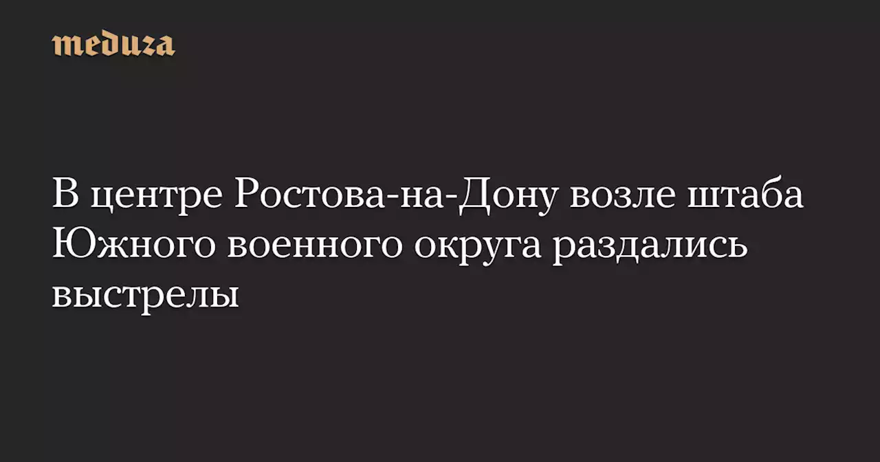 В центре Ростова-на-Дону возле штаба Южного военного округа раздались выстрелы — Meduza