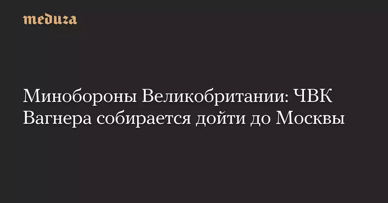 Минобороны Великобритании: ЧВК Вагнера собирается дойти до Москвы — Meduza