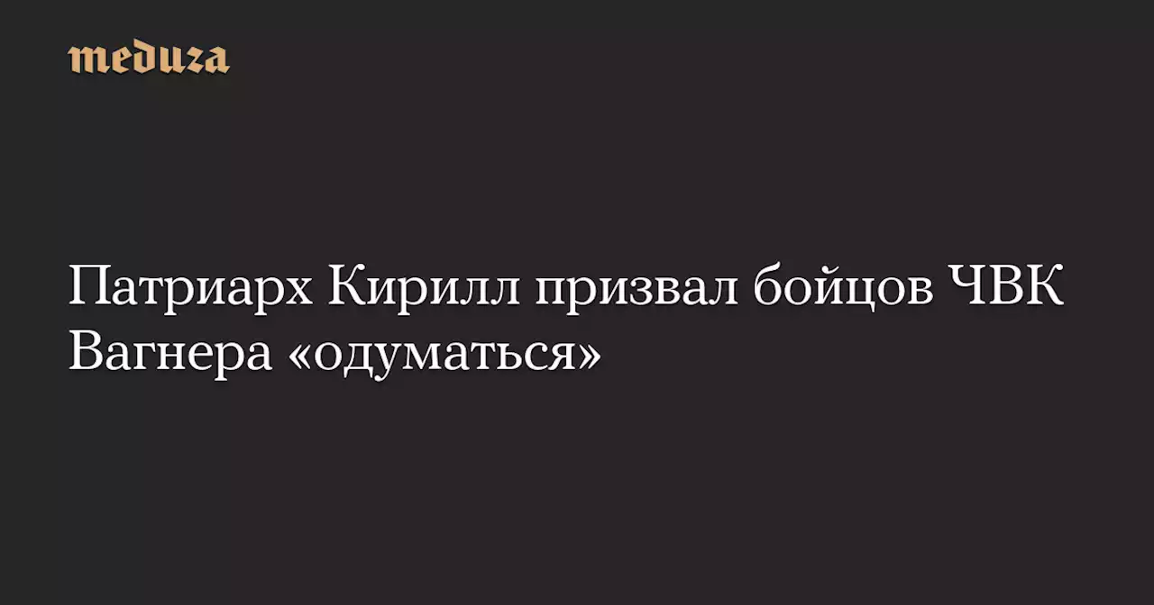 Патриарх Кирилл призвал бойцов ЧВК Вагнера «одуматься» — Meduza