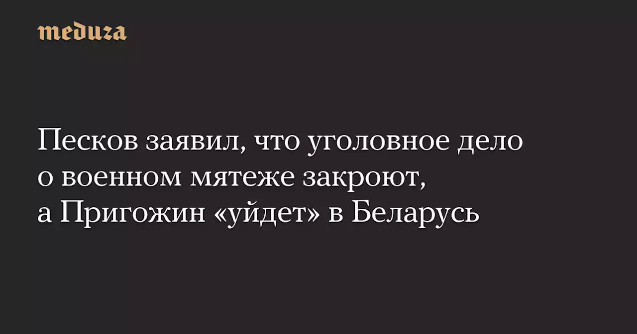 Песков заявил, что уголовное дело о военном мятеже закроют, а Пригожин «уйдет» в Беларусь — Meduza