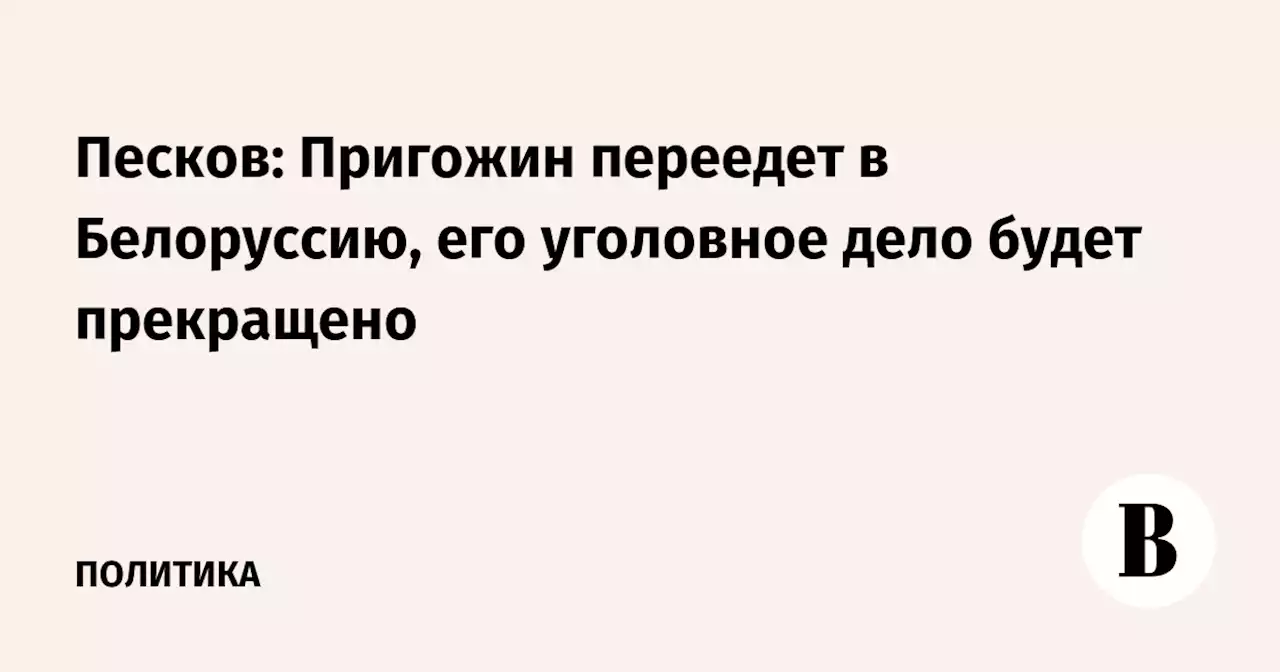 Песков: Пригожин переедет в Белоруссию, его уголовное дело будет прекращено