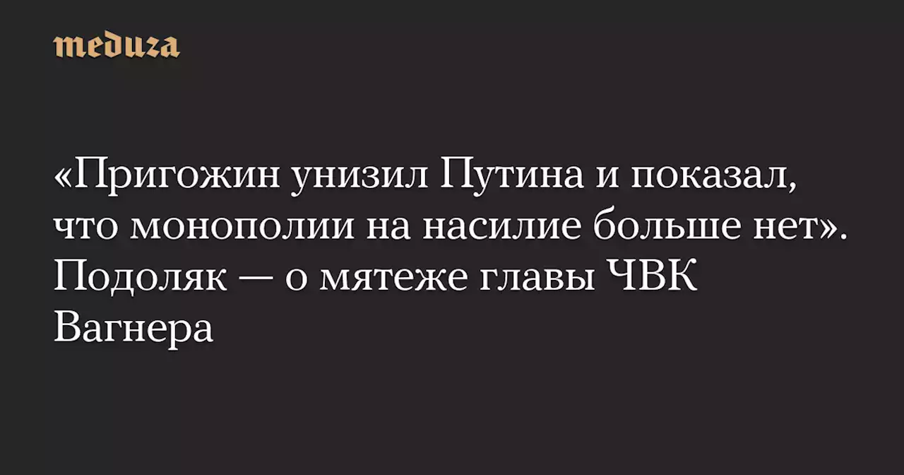 «Пригожин унизил Путина и показал, что монополии на насилие больше нет». Подоляк — о мятеже главы ЧВК Вагнера — Meduza