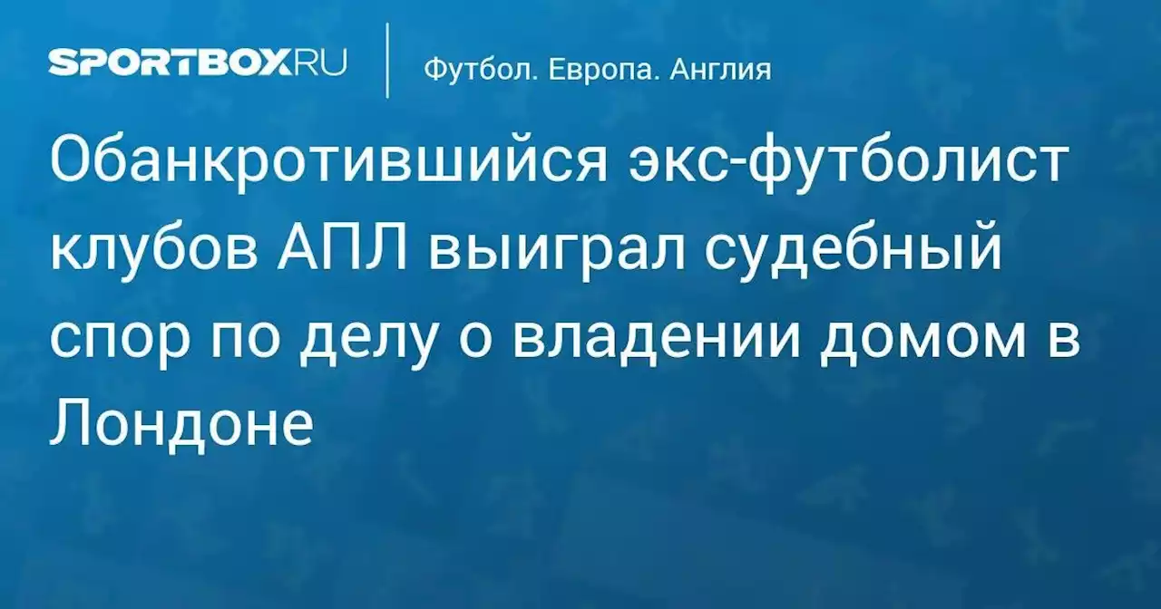 Обанкротившийся экс‑футболист клубов АПЛ выиграл судебный спор по делу о владении домом в Лондоне