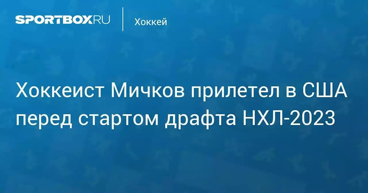 Хоккеист Мичков прилетел в США перед стартом драфта НХЛ‑2023