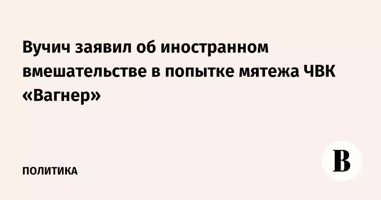 Вучич заявил об иностранном вмешательстве в попытке мятежа ЧВК «Вагнер»