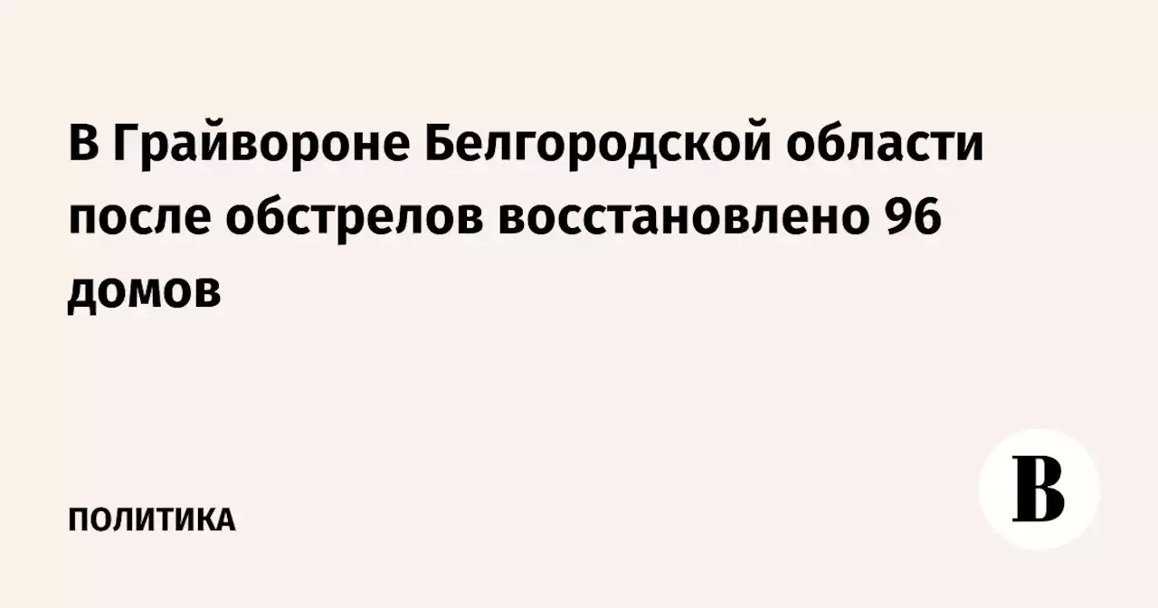 В Грайвороне Белгородской области после обстрелов восстановлено 96 домов