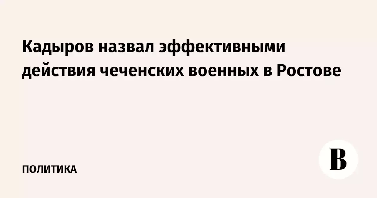 Кадыров назвал эффективными действия чеченских военных в Ростове