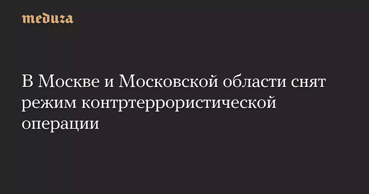 В Москве и Московской области снят режим контртеррористической операции — Meduza