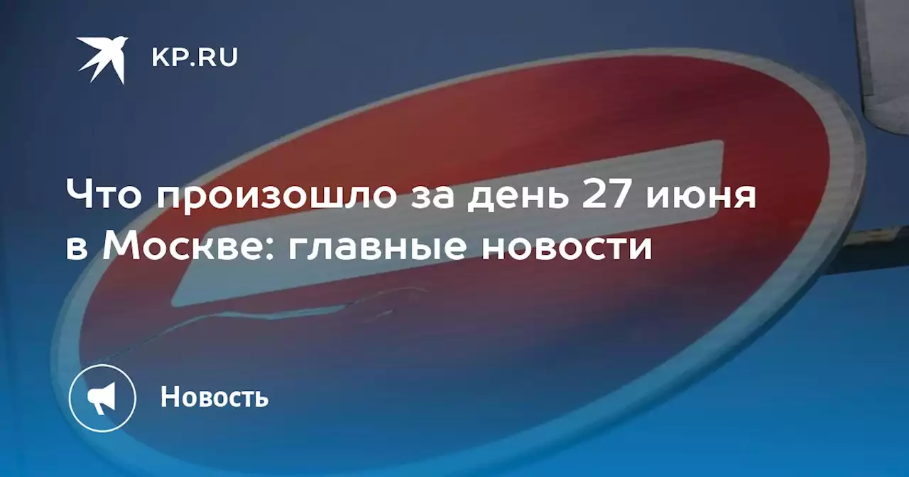 Что произошло за день 27 июня в Москве: главные новости