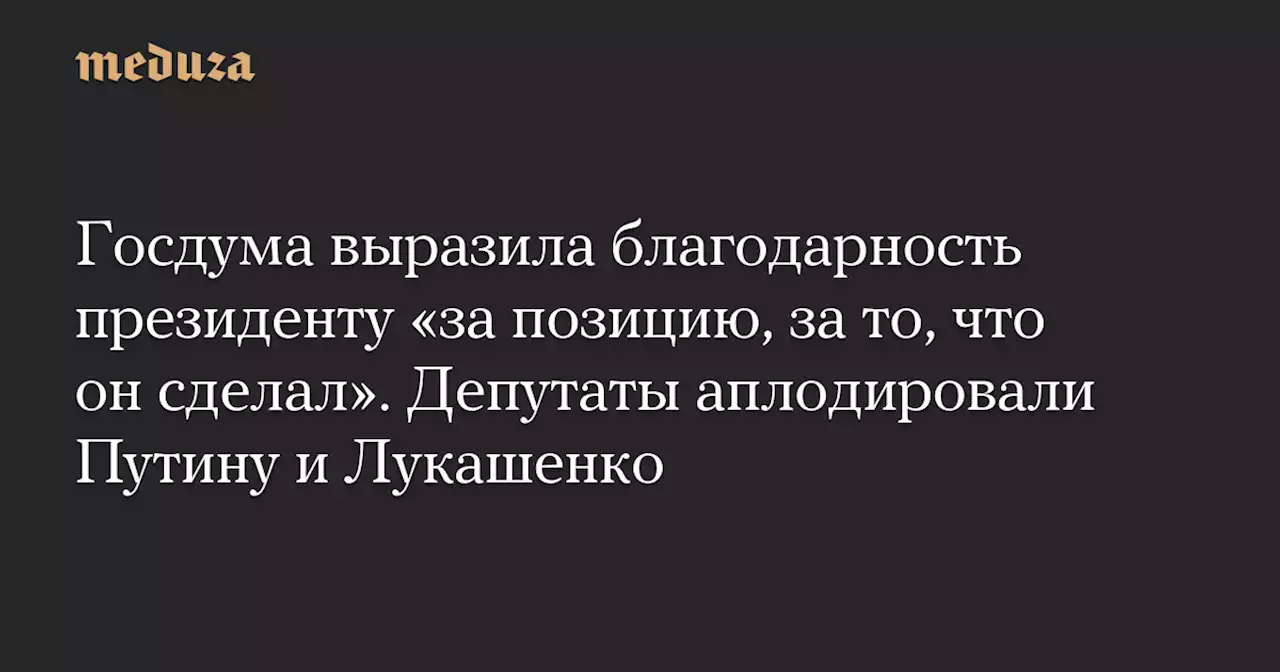 Госдума выразила благодарность президенту «за позицию, за то, что он сделал». Депутаты аплодировали Путину и Лукашенко — Meduza