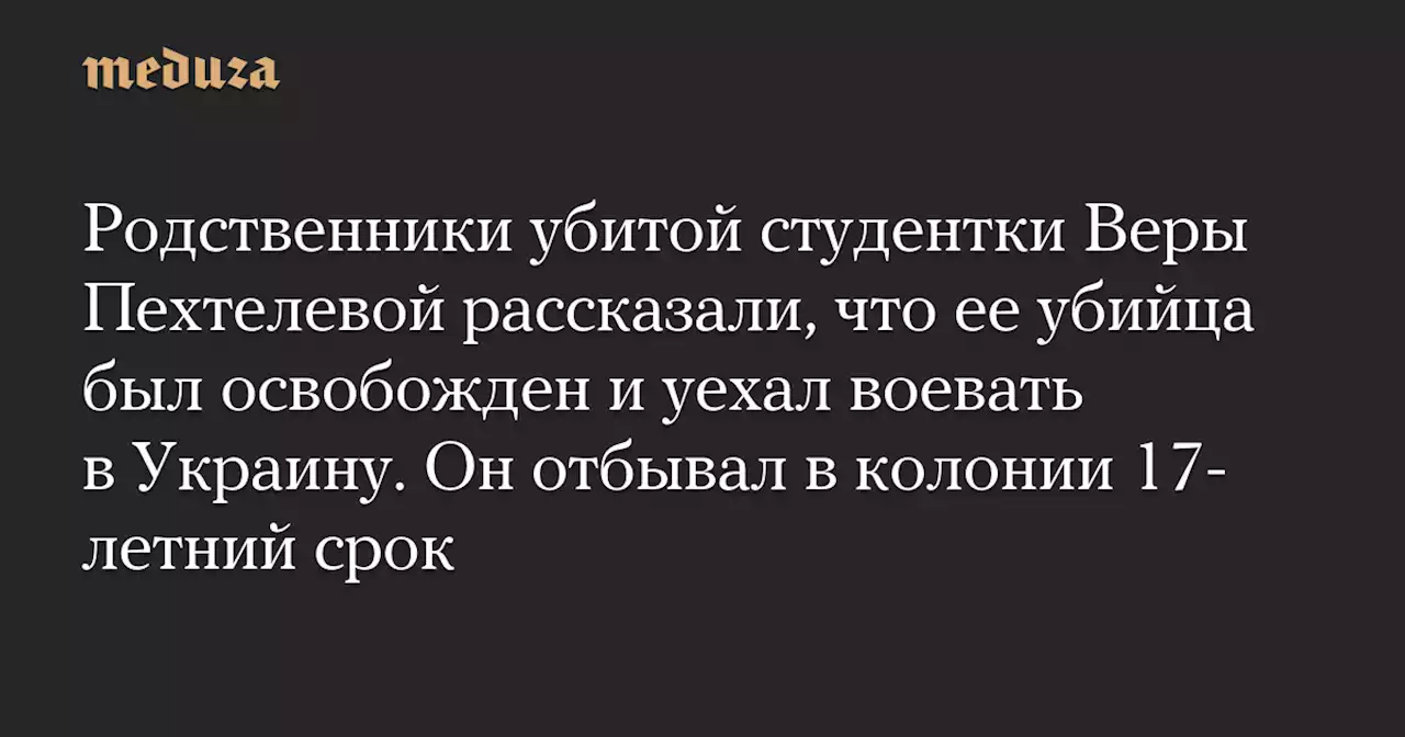 Родственники убитой студентки Веры Пехтелевой рассказали, что ее убийца был освобожден и уехал воевать в Украину. Он отбывал в колонии 17-летний срок — Meduza