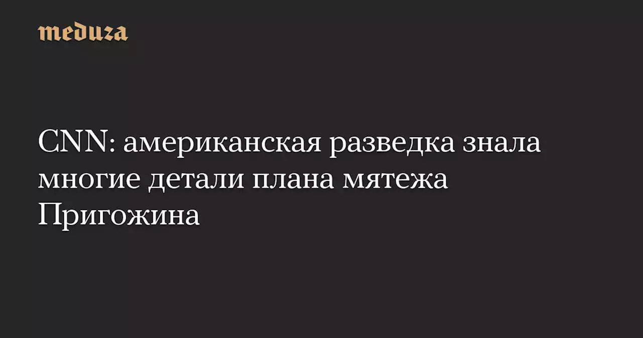 CNN: американская разведка знала многие детали плана мятежа Пригожина — Meduza