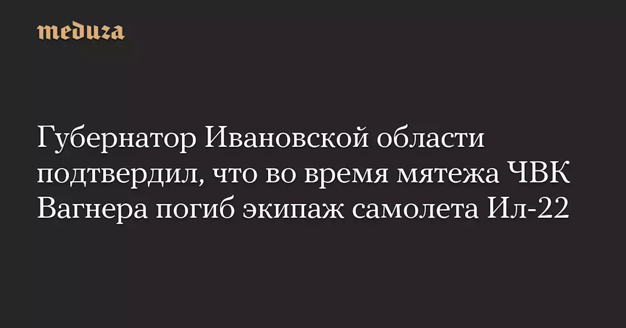 Губернатор Ивановской области подтвердил, что во время мятежа ЧВК Вагнера погиб экипаж самолета Ил-22 — Meduza