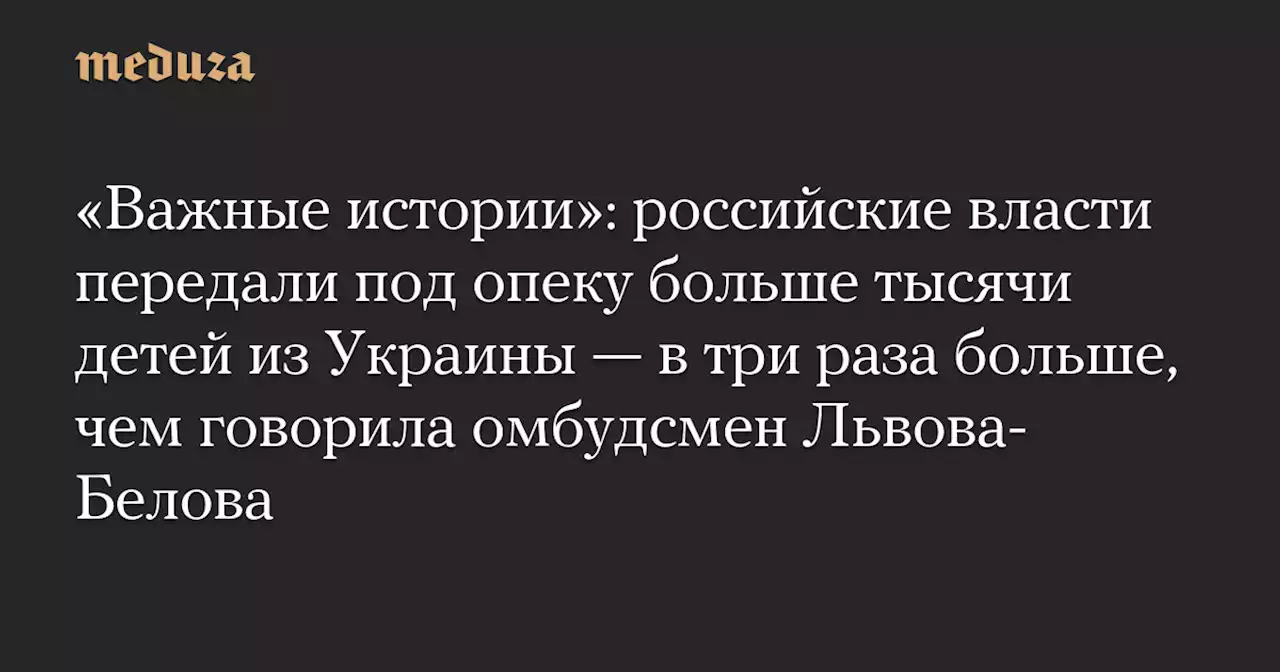 «Важные истории»: российские власти передали под опеку больше тысячи детей из Украины — в три раза больше, чем говорила омбудсмен Львова-Белова — Meduza