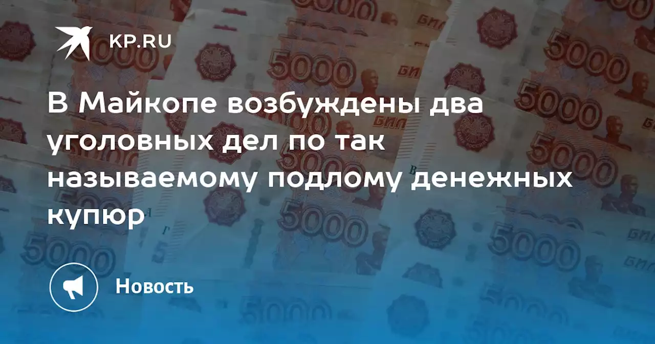 В Майкопе возбуждены два уголовных дел по так называемому подлому денежных купюр