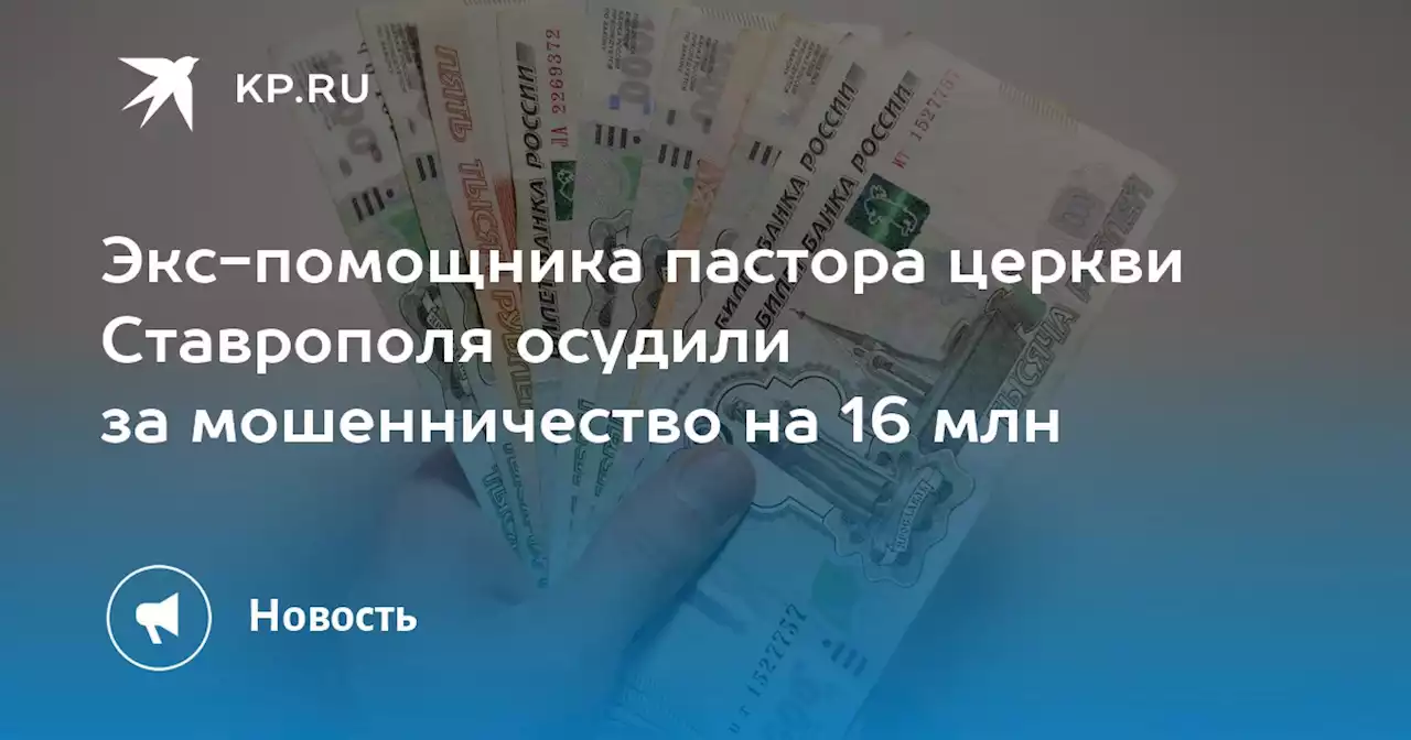 Экс-помощника пастора церкви Ставрополя осудили за мошенничество на 16 млн