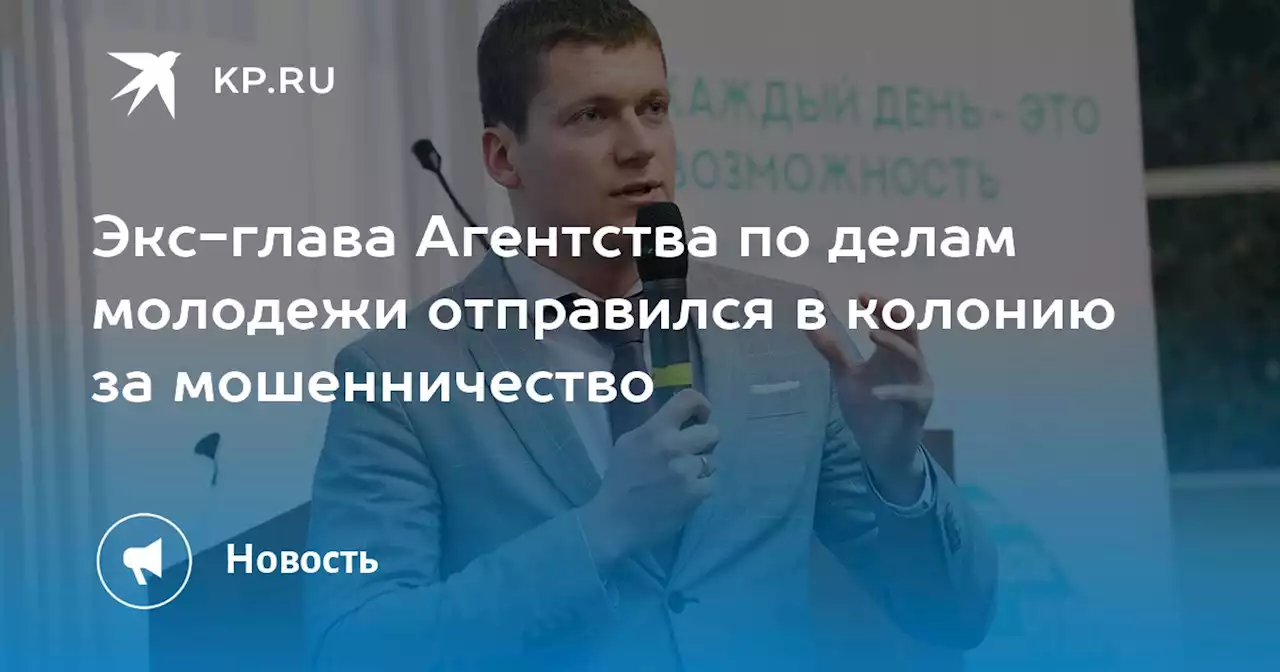 Экс-глава Агентства по делам молодежи отправился в колонию за мошенничество