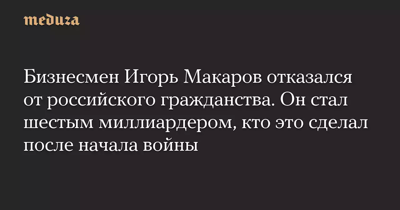 Бизнесмен Игорь Макаров отказался от российского гражданства. Он стал шестым миллиардером, кто это сделал после начала войны — Meduza