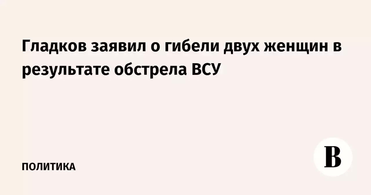 Гладков заявил о гибели двух женщин в результате обстрела ВСУ