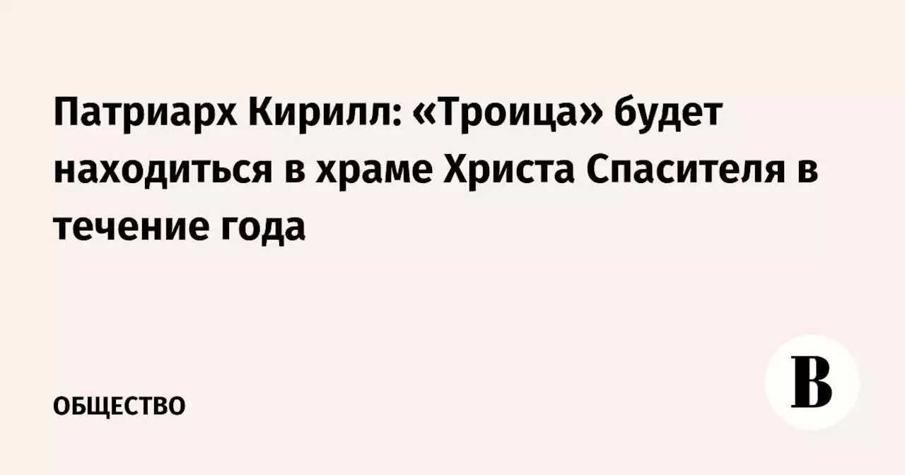 Патриарх Кирилл: «Троица» будет находиться в храме Христа Спасителя в течение года