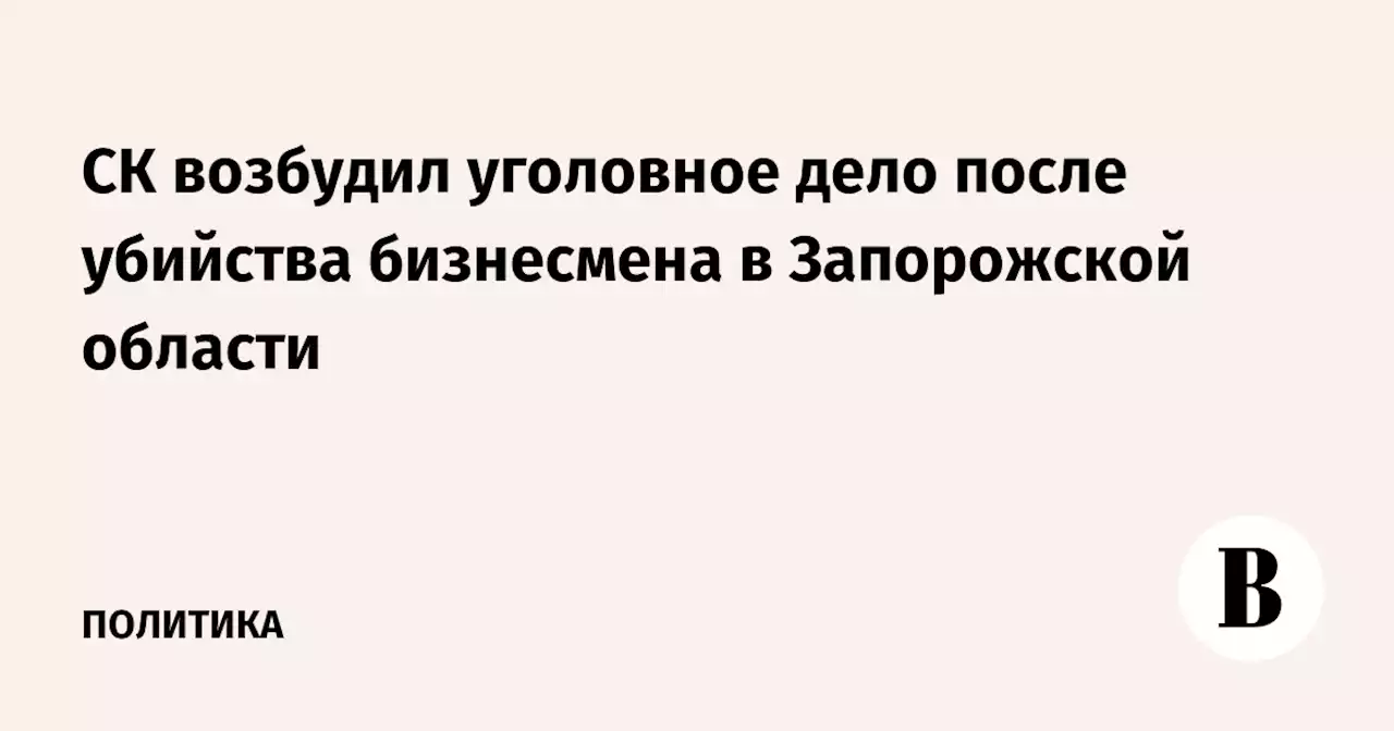 СК возбудил уголовное дело после убийства бизнесмена в Запорожской области