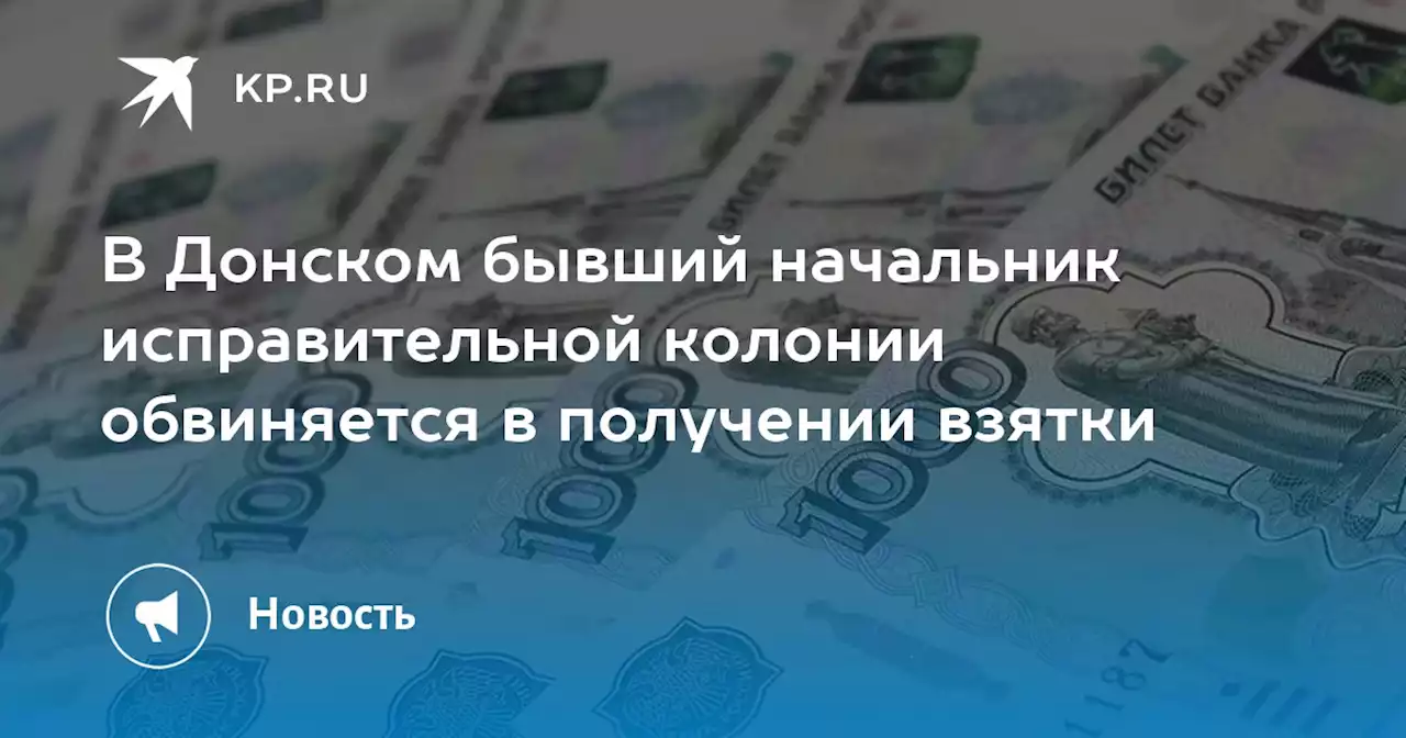 В Донском бывший начальник исправительной колонии обвиняется в получении взятки