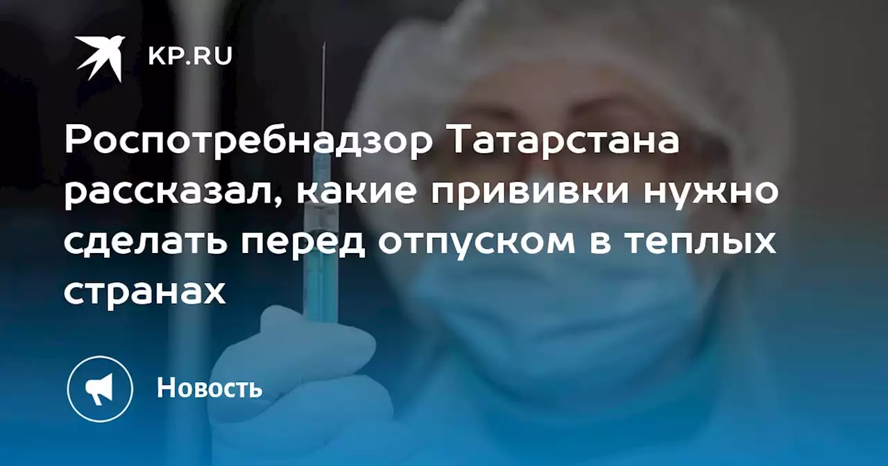 Роспотребнадзор Татарстана рассказал, какие прививки нужно сделать перед отпуском в теплых странах