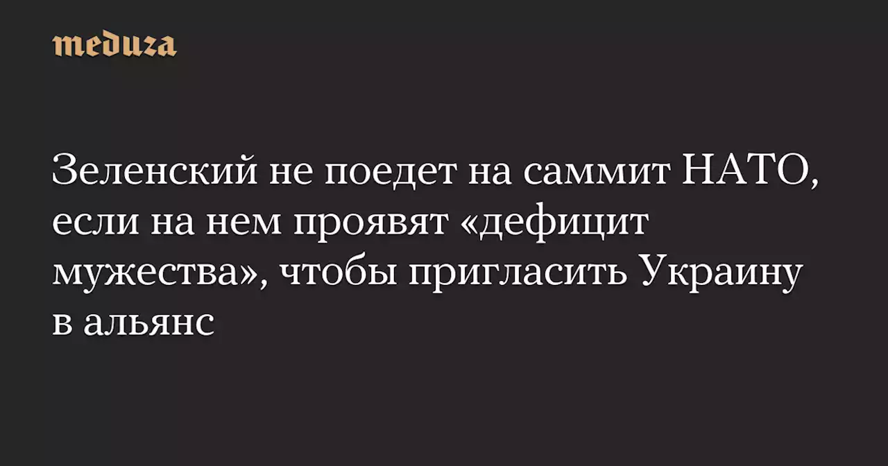 Зеленский не поедет на саммит НАТО, если на нем проявят «дефицит мужества», чтобы пригласить Украину в альянс — Meduza