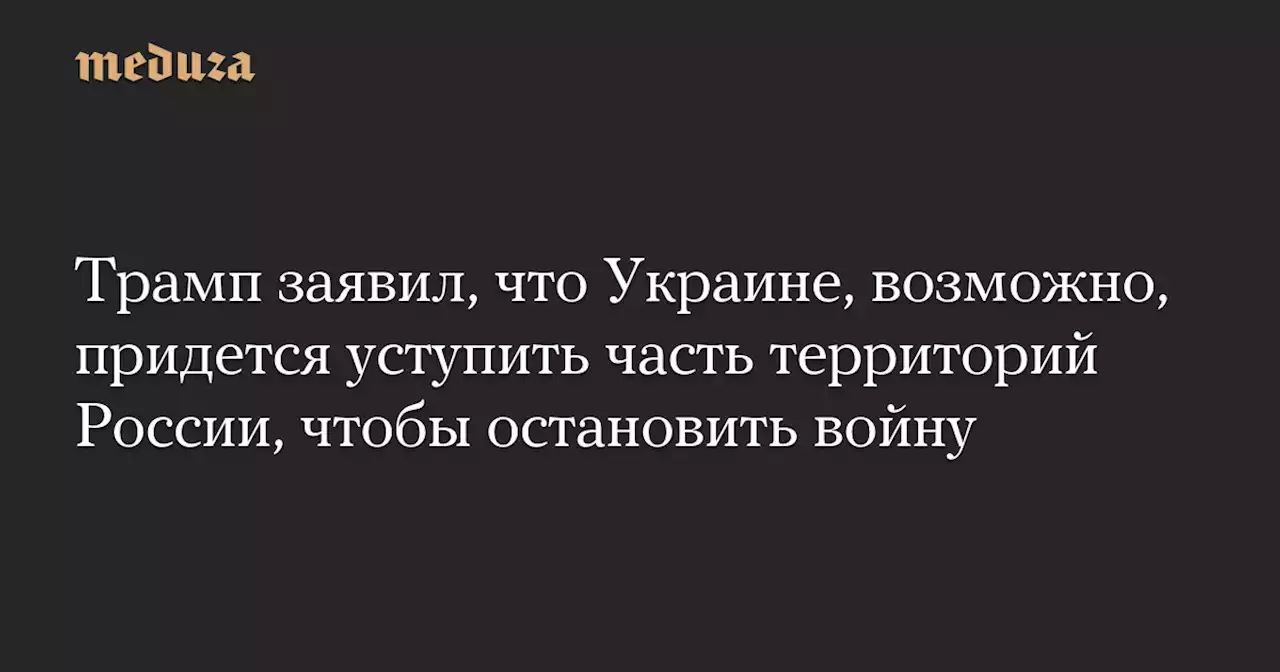 Трамп заявил, что Украине, возможно, придется уступить часть территорий России, чтобы остановить войну — Meduza