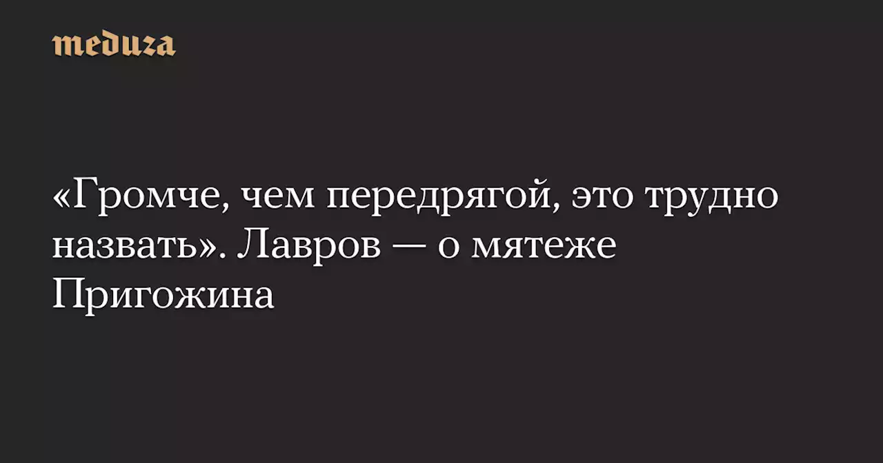 «Громче, чем передрягой, это трудно назвать». Лавров — о мятеже Пригожина — Meduza