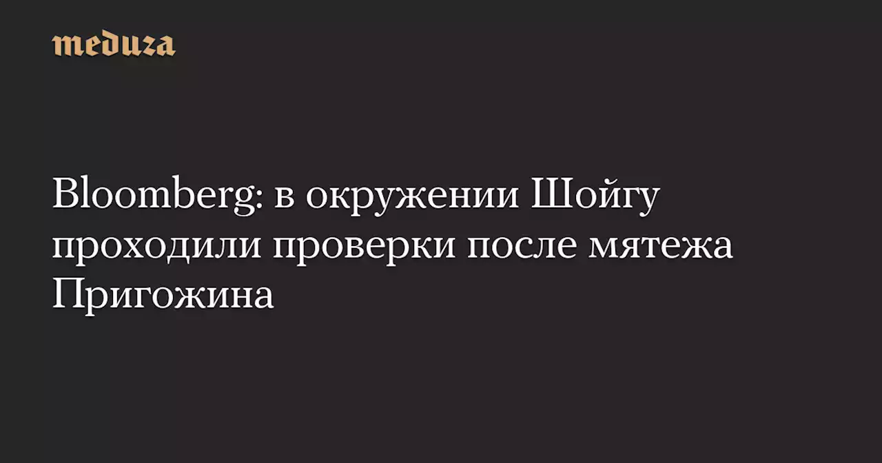 Bloomberg: в окружении Шойгу проходили проверки после мятежа Пригожина — Meduza