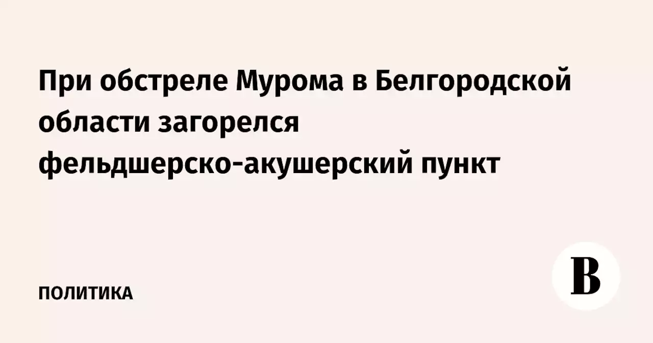 При обстреле Мурома в Белгородской области загорелся фельдшерско-акушерский пункт