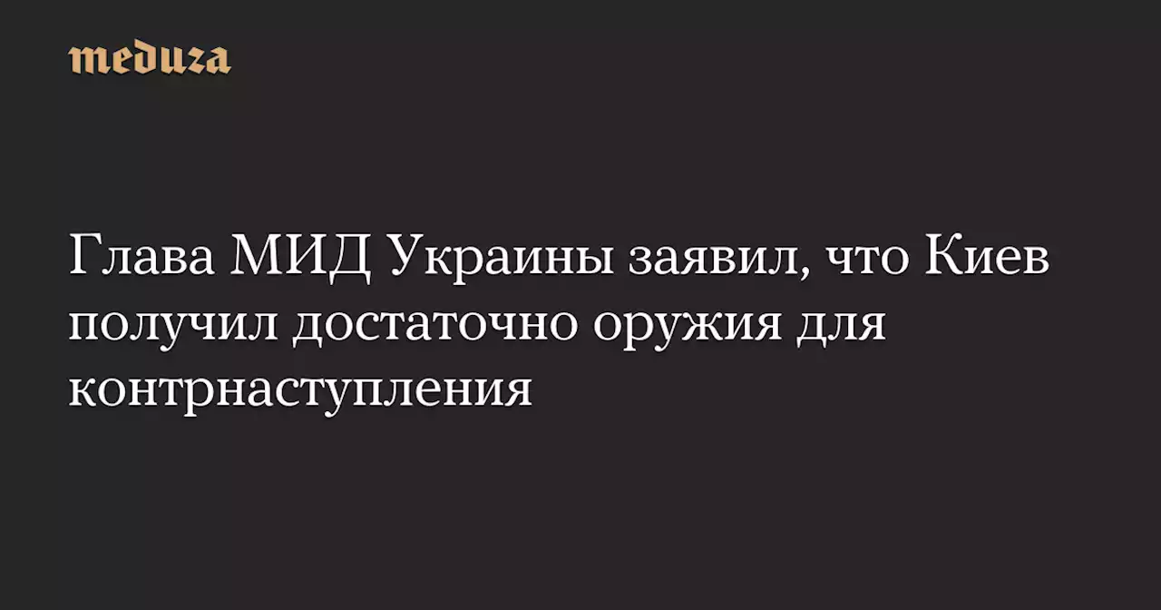 Глава МИД Украины заявил, что Киев получил достаточно оружия для контрнаступления — Meduza