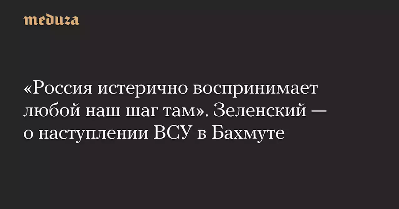 «Россия истерично воспринимает любой наш шаг там». Зеленский — о наступлении ВСУ в Бахмуте — Meduza