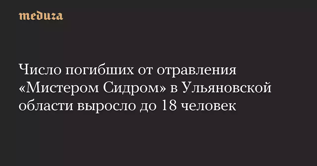 Число погибших от отравления «Мистером Сидром» в Ульяновской области выросло до 18 человек — Meduza