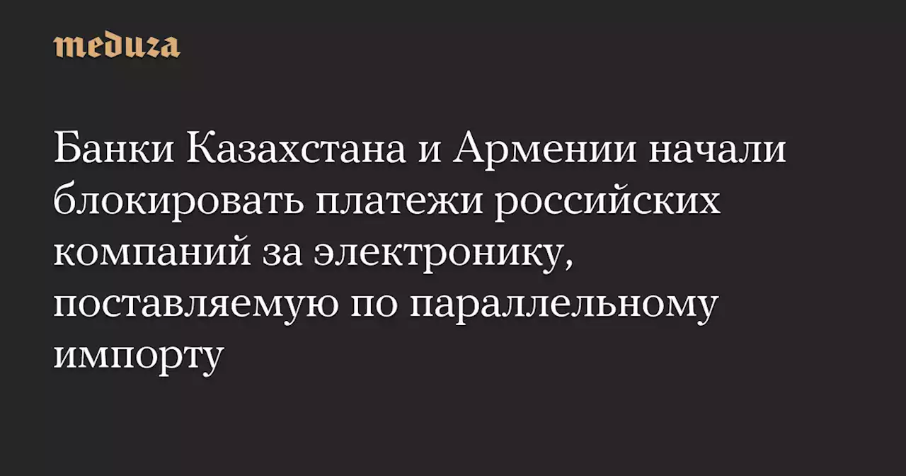 Банки Казахстана и Армении начали блокировать платежи российских компаний за электронику, поставляемую по параллельному импорту — Meduza