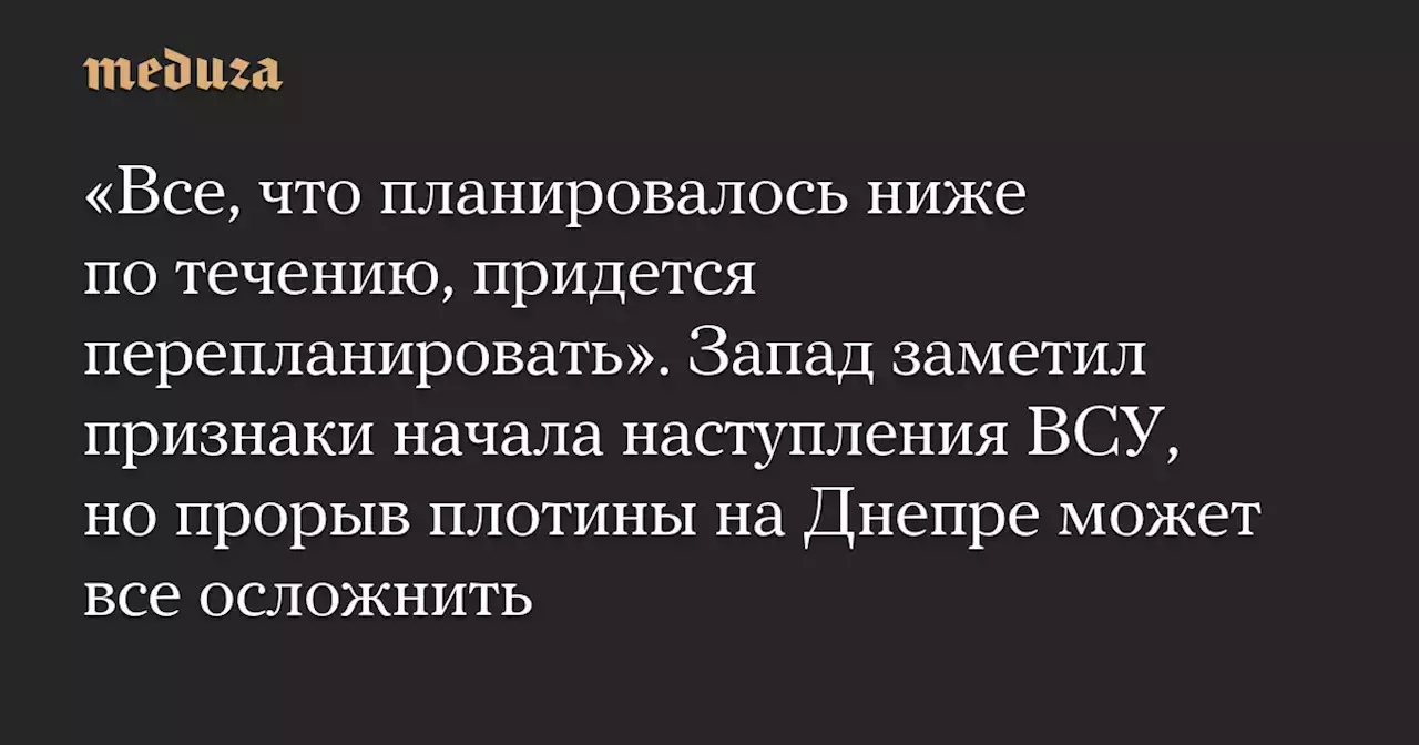 «Все, что планировалось ниже по течению, придется перепланировать». Запад заметил признаки начала наступления ВСУ, но прорыв плотины на Днепре может все осложнить — Meduza