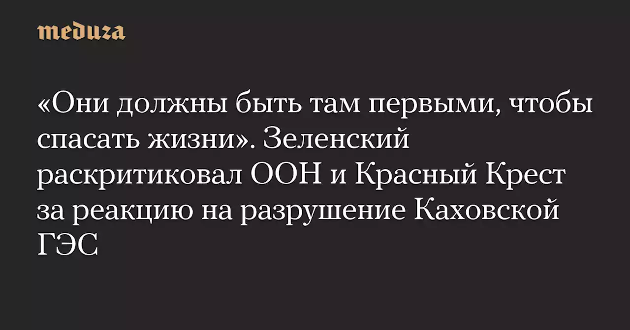 «Они должны быть там первыми, чтобы спасать жизни». Зеленский раскритиковал ООН и Красный Крест за реакцию на разрушение Каховской ГЭС — Meduza