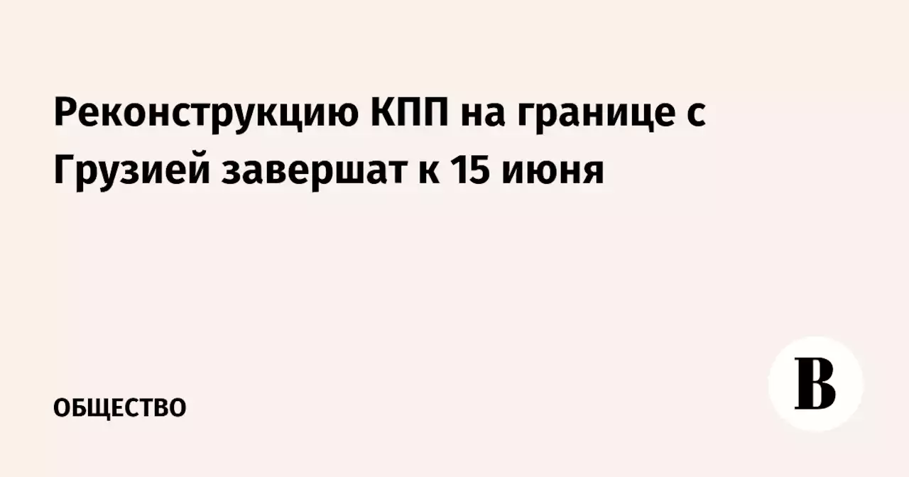 Реконструкцию КПП на границе с Грузией завершат к 15 июня