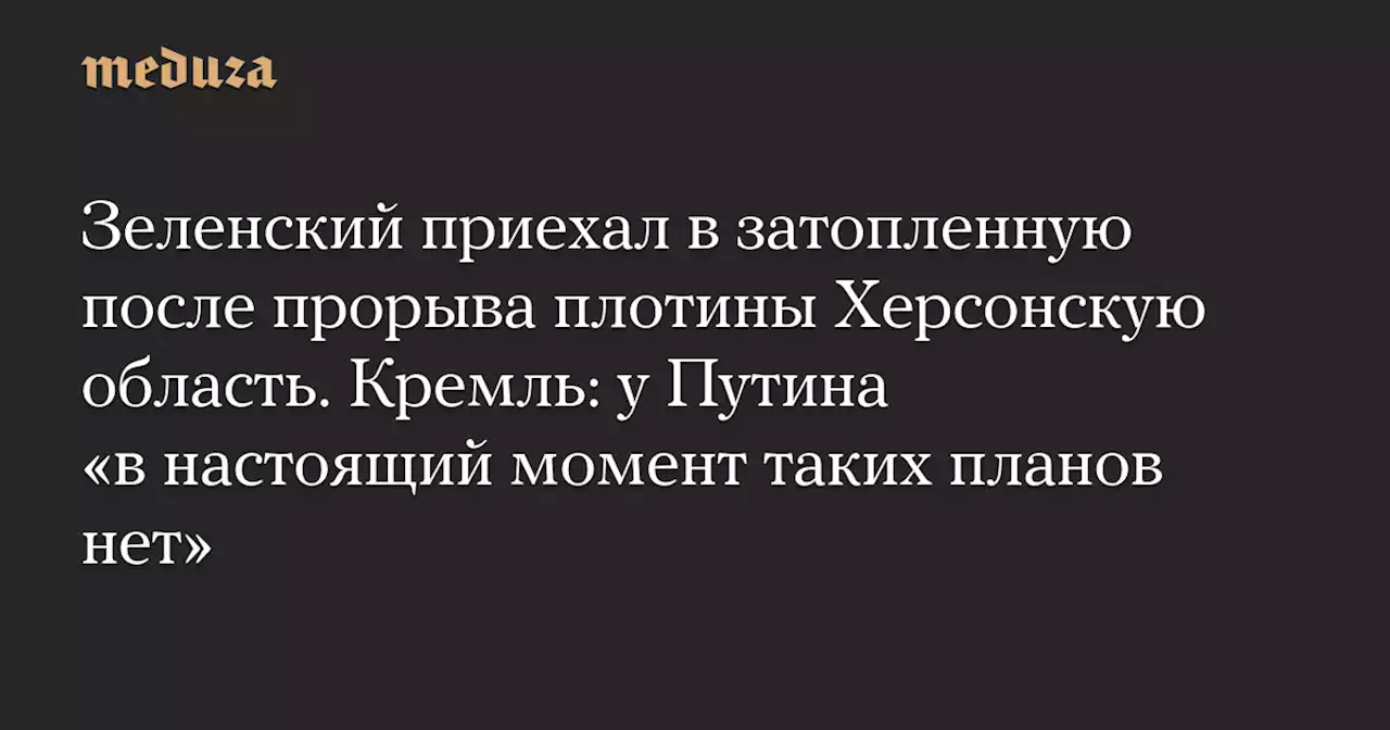 Зеленский приехал в затопленную после прорыва плотины Херсонскую область. Кремль: у Путина «в настоящий момент таких планов нет» — Meduza