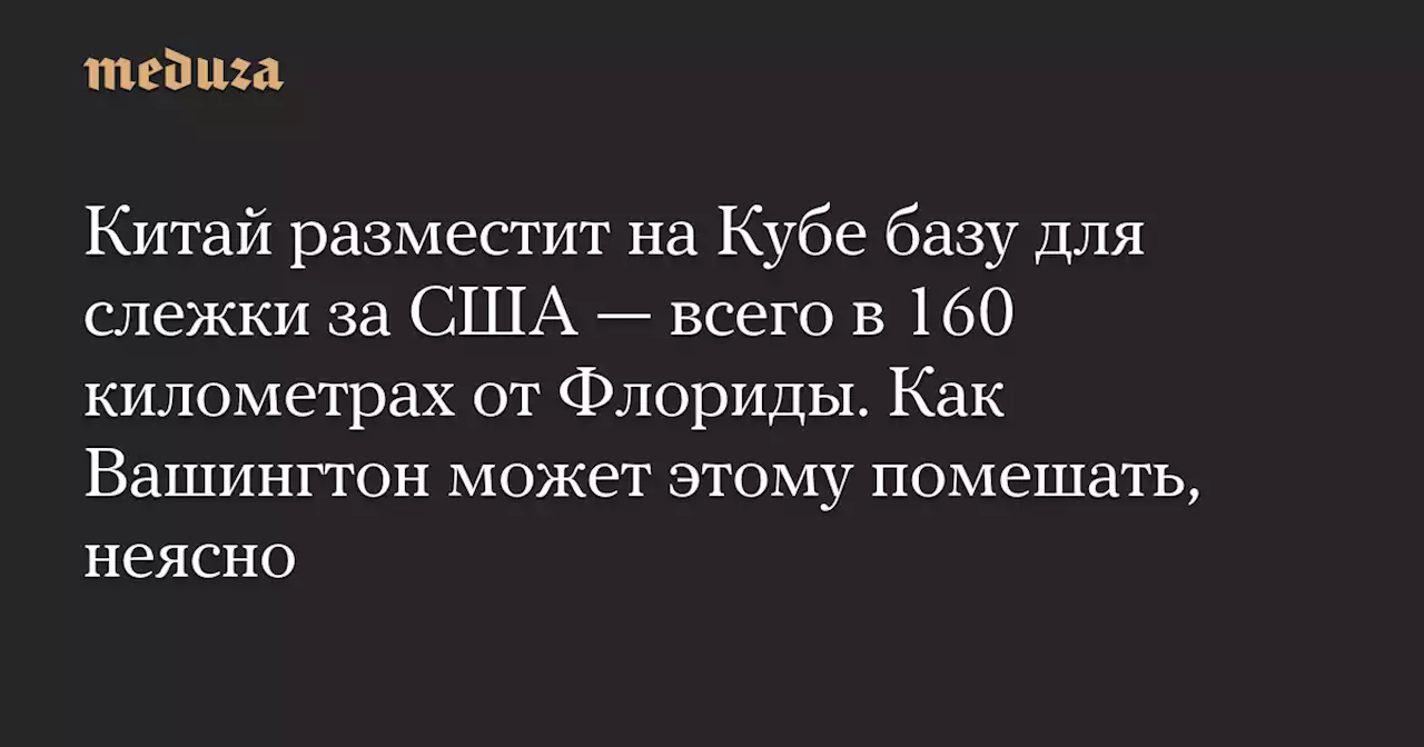 Китай разместит на Кубе базу для слежки за США — всего в 160 километрах от Флориды. Как Вашингтон может этому помешать, неясно — Meduza