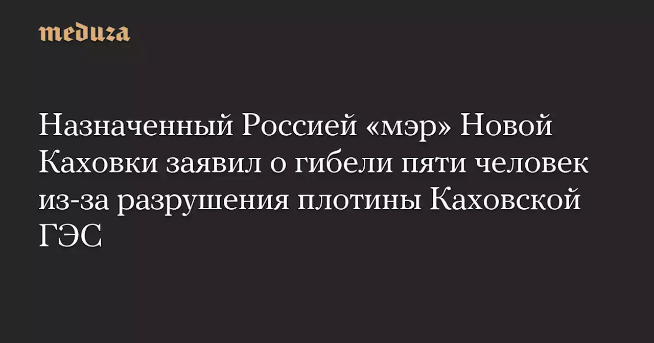 Назначенный Россией «мэр» Новой Каховки заявил о гибели пяти человек из-за разрушения плотины Каховской ГЭС — Meduza