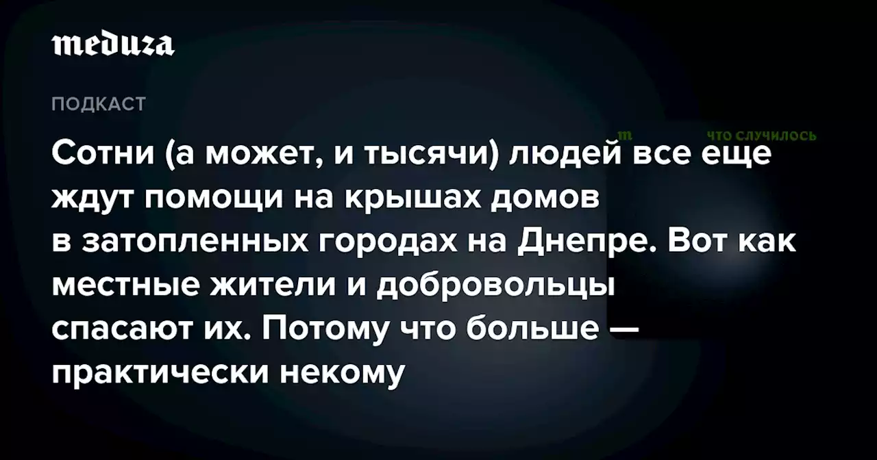 Сотни (а может, и тысячи) людей все еще ждут помощи на крышах домов в затопленных городах на Днепре. Вот как местные жители и добровольцы спасают их. Потому что больше — практически некому — Meduza