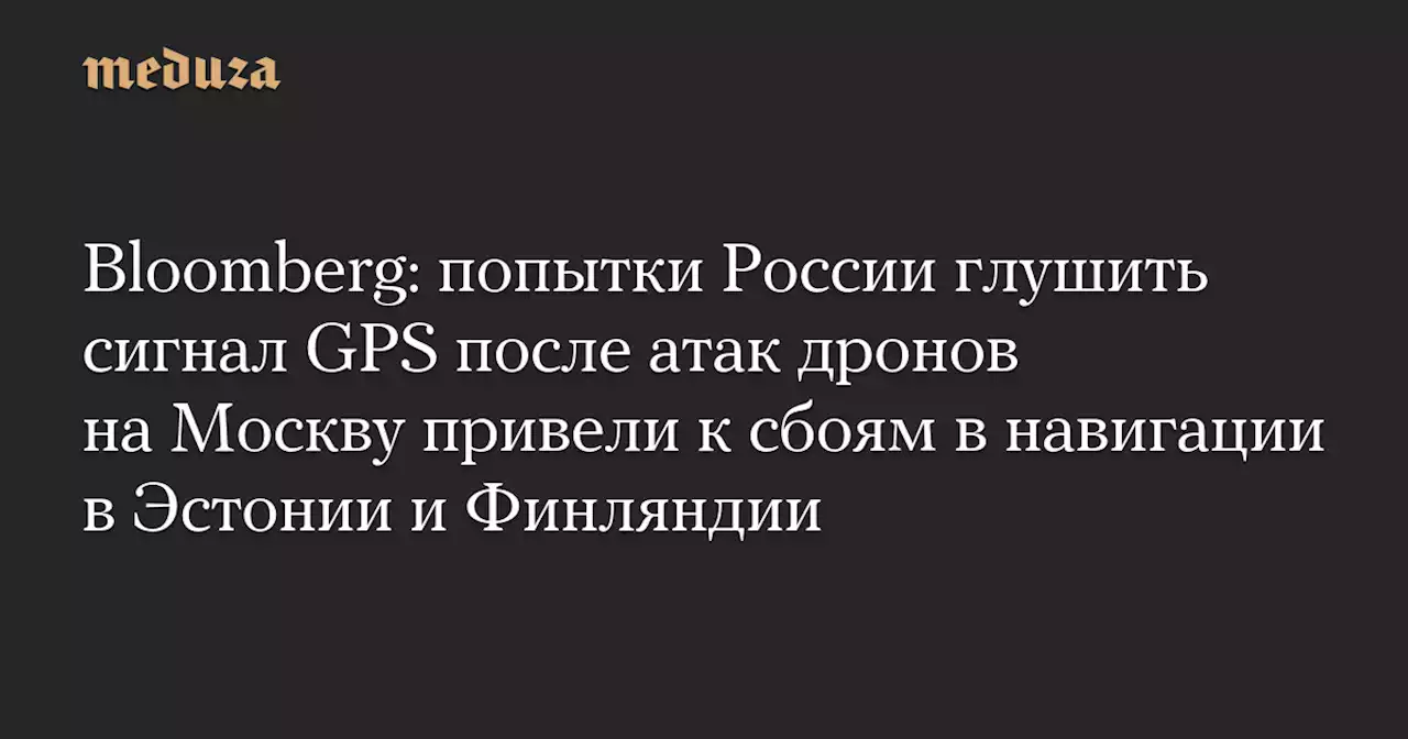 Bloomberg: попытки России глушить сигнал GPS после атак дронов на Москву привели к сбоям в навигации в Эстонии и Финляндии — Meduza