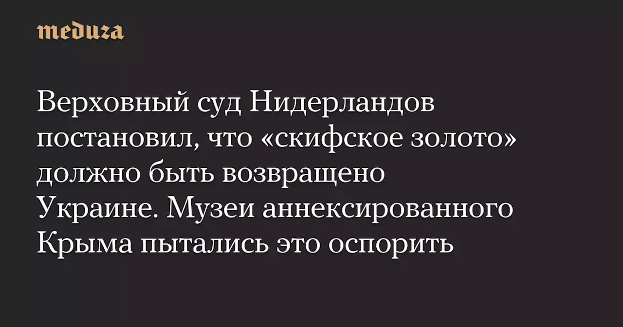 Верховный суд Нидерландов постановил, что «скифское золото» должно быть возвращено Украине. Музеи аннексированного Крыма пытались это оспорить — Meduza