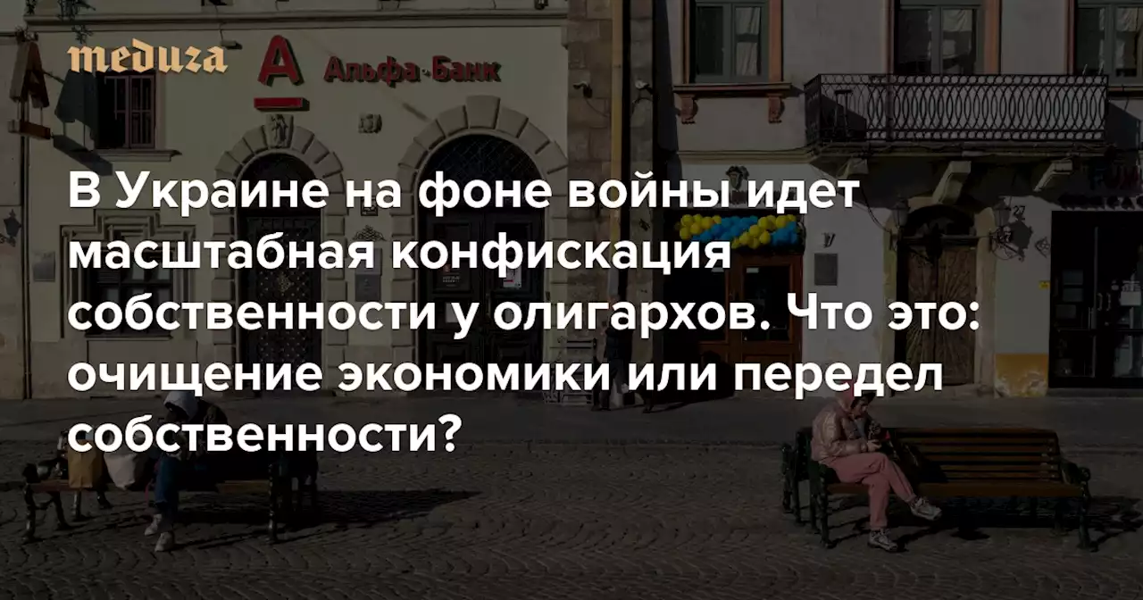 В Украине на фоне войны идет масштабная конфискация собственности у олигархов. Как правило, они связаны с Россией — но не всегда Что это: очищение экономики или передел собственности? — Meduza