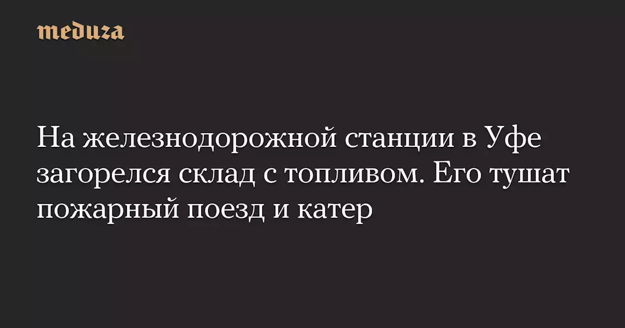 На железнодорожной станции в Уфе загорелся склад с топливом. Его тушат пожарный поезд и катер — Meduza