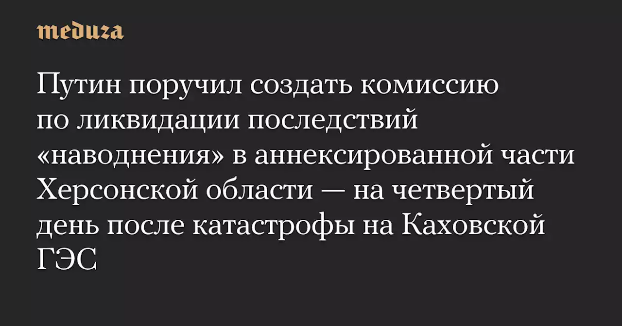 Путин поручил создать комиссию по ликвидации последствий «наводнения» в аннексированной части Херсонской области — на четвертый день после катастрофы на Каховской ГЭС — Meduza